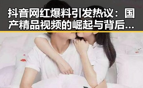 抖音网红爆料引发热议：国产精品视频的崛起与背后秘密