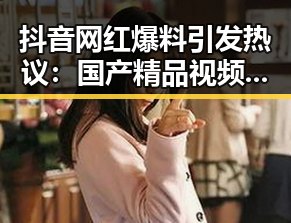 抖音网红爆料引发热议：国产精品视频的崛起与背后秘密